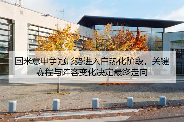 国米意甲争冠形势进入白热化阶段，关键赛程与阵容变化决定最终走向