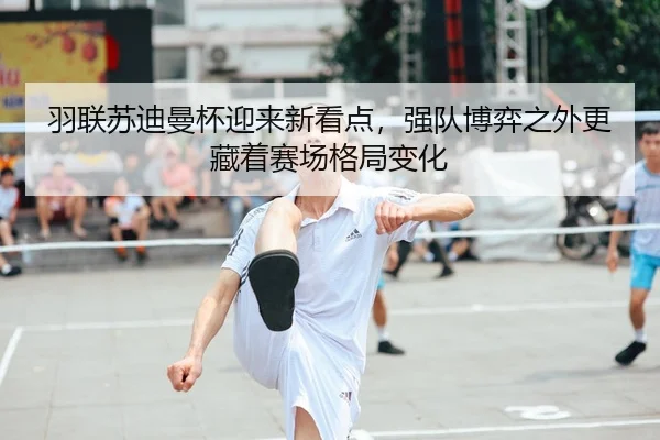 羽联苏迪曼杯迎来新看点，强队博弈之外更藏着赛场格局变化